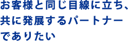 お客様と同じ目線に立ち、共に発展するパートナーでありたい