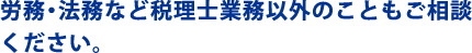 労務・法務など税理士業務以外のこともご相談
ください。